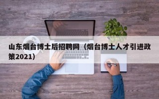 山东烟台博士后招聘网（烟台博士人才引进政策2021）