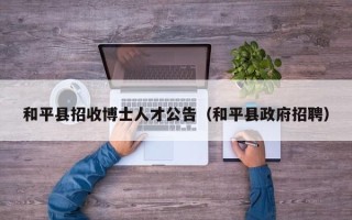 和平县招收博士人才公告（和平县政府招聘）