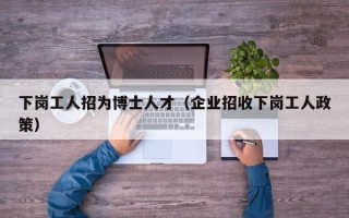 下岗工人招为博士人才（企业招收下岗工人政策）