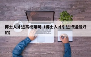 博士人才进高校难吗（博士人才引进待遇最好的）