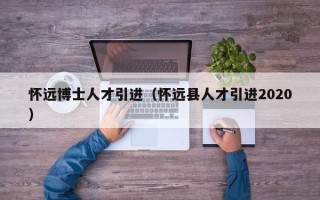 怀远博士人才引进（怀远县人才引进2020）