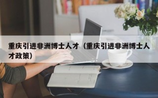 重庆引进非洲博士人才（重庆引进非洲博士人才政策）
