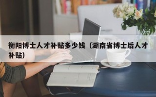 衡阳博士人才补贴多少钱（湖南省博士后人才补贴）