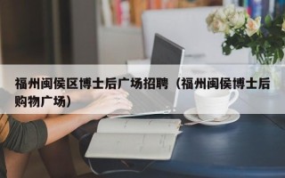 福州闽侯区博士后广场招聘（福州闽侯博士后购物广场）