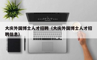 大庆外国博士人才招聘（大庆外国博士人才招聘信息）