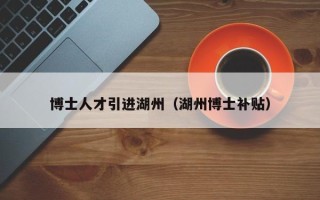 博士人才引进湖州（湖州博士补贴）