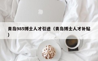 青岛985博士人才引进（青岛博士人才补贴）