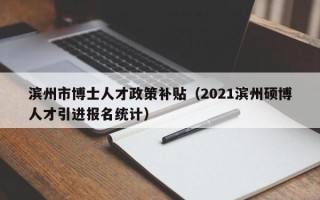滨州市博士人才政策补贴（2021滨州硕博人才引进报名统计）