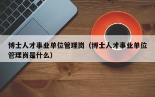 博士人才事业单位管理岗（博士人才事业单位管理岗是什么）