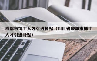 成都市博士人才引进补贴（四川省成都市博士人才引进补贴）
