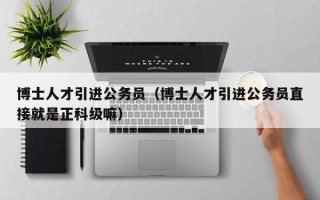 博士人才引进公务员（博士人才引进公务员直接就是正科级嘛）