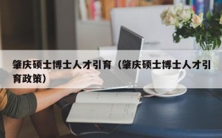 肇庆硕士博士人才引育（肇庆硕士博士人才引育政策）