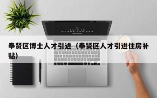 奉贤区博士人才引进（奉贤区人才引进住房补贴）