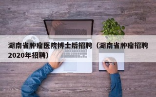 湖南省肿瘤医院博士后招聘（湖南省肿瘤招聘2020年招聘）