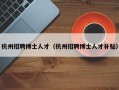 杭州招聘博士人才（杭州招聘博士人才补贴）