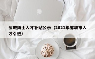 邹城博士人才补贴公示（2021年邹城市人才引进）