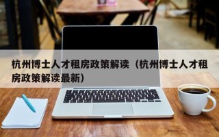 杭州博士人才租房政策解读（杭州博士人才租房政策解读最新）