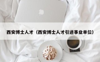 西安博士人才（西安博士人才引进事业单位）