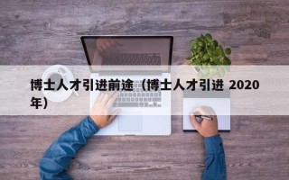 博士人才引进前途（博士人才引进 2020年）
