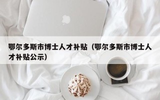 鄂尔多斯市博士人才补贴（鄂尔多斯市博士人才补贴公示）