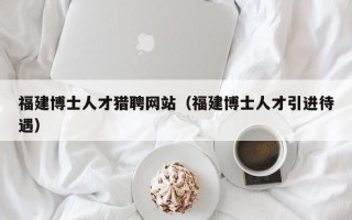 福建博士人才猎聘网站（福建博士人才引进待遇）