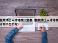 医院博士人才培养计划书（医院博士人才培养计划书怎么写）