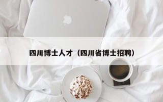 四川博士人才（四川省博士招聘）