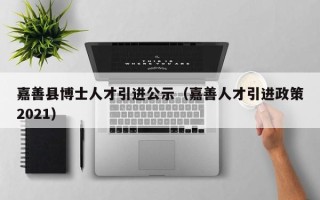 嘉善县博士人才引进公示（嘉善人才引进政策2021）