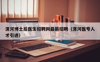 漯河博士后医生招聘网最新招聘（漯河医专人才引进）
