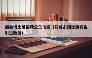 韶关博士后招聘公示信息（韶关市硕士研究生引进政策）
