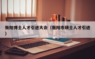 衡阳博士人才引进大会（衡阳市硕士人才引进）