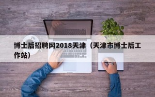 博士后招聘网2018天津（天津市博士后工作站）