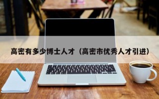 高密有多少博士人才（高密市优秀人才引进）