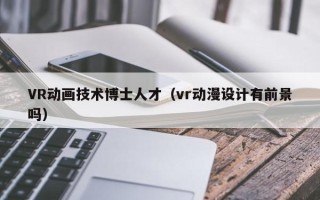 VR动画技术博士人才（vr动漫设计有前景吗）