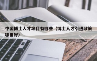 中国博士人才项目有哪些（博士人才引进政策哪里好）
