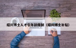 绍兴博士人才引年龄限制（绍兴博士补贴）