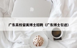 广东高校留美博士招聘（广东博士引进）