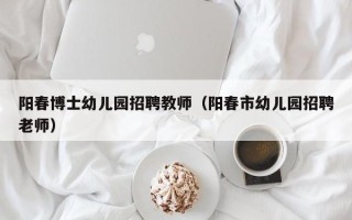 阳春博士幼儿园招聘教师（阳春市幼儿园招聘老师）