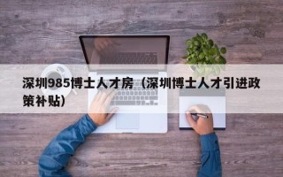 深圳985博士人才房（深圳博士人才引进政策补贴）