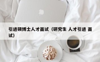 引进硕博士人才面试（研究生 人才引进 面试）