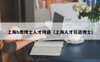 上海b类博士人才待遇（上海人才引进博士）