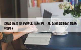 烟台荣昌制药博士后招聘（烟台荣昌制药最新招聘）