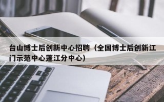 台山博士后创新中心招聘（全国博士后创新江门示范中心蓬江分中心）