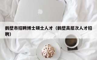 鹤壁市招聘博士硕士人才（鹤壁高层次人才招聘）