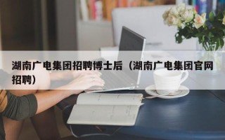 湖南广电集团招聘博士后（湖南广电集团官网招聘）
