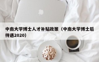 中南大学博士人才补贴政策（中南大学博士后待遇2020）