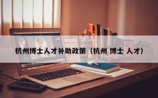 杭州博士人才补助政策（杭州 博士 人才）