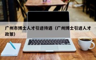 广州市博士人才引进待遇（广州博士引进人才政策）