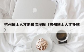 杭州博士人才退税流程图（杭州博士人才补贴）