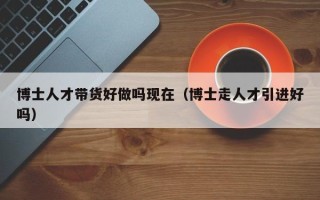 博士人才带货好做吗现在（博士走人才引进好吗）